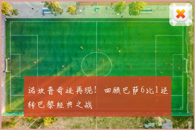 诺坎普奇迹再现！回顾巴萨6比1逆转巴黎经典之战