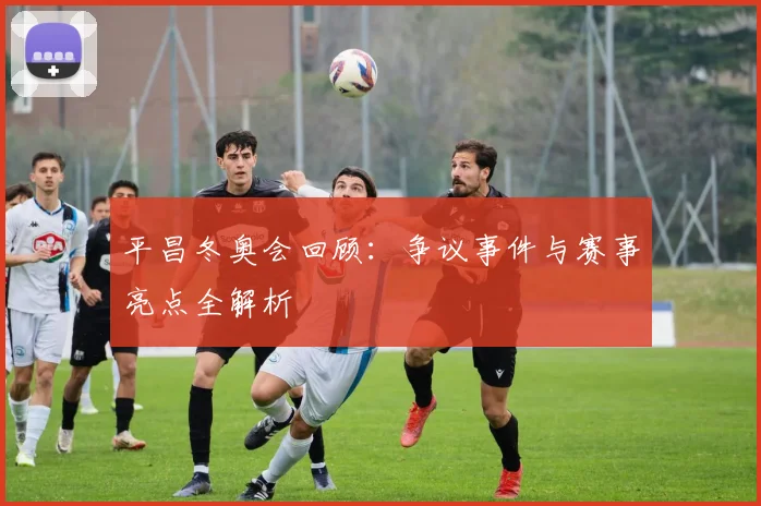 平昌冬奥会回顾：争议事件与赛事亮点全解析