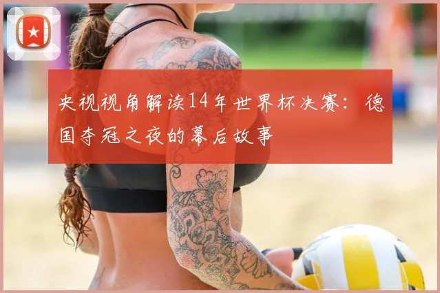 央视视角解读14年世界杯决赛：德国夺冠之夜的幕后故事