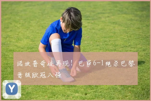 诺坎普奇迹再现！巴萨6-1绝杀巴黎晋级欧冠八强