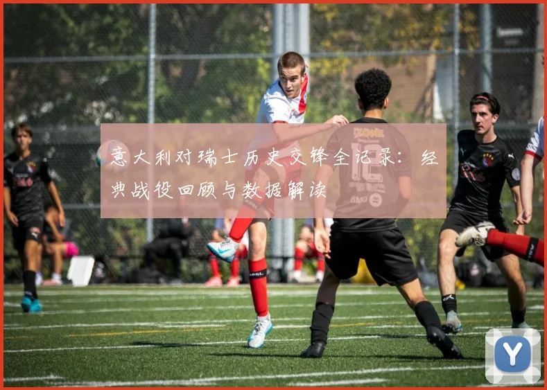 意大利对瑞士历史交锋全记录：经典战役回顾与数据解读