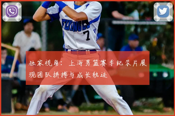 独家视角：上海男篮赛季纪录片展现团队拼搏与成长轨迹