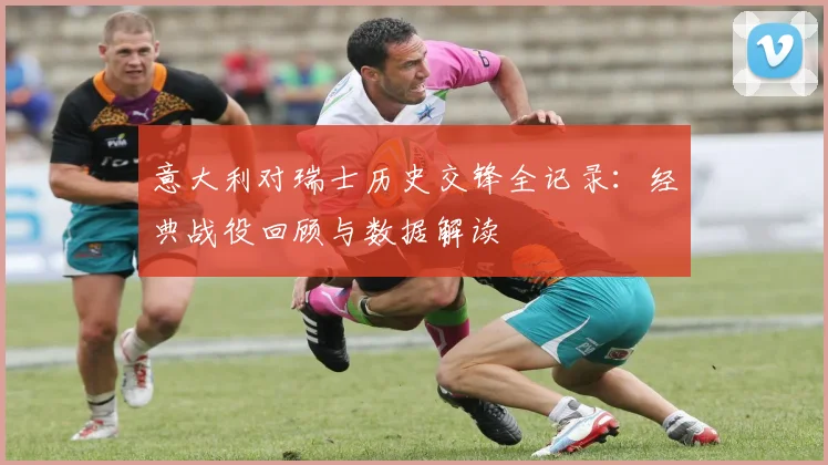 意大利对瑞士历史交锋全记录：经典战役回顾与数据解读