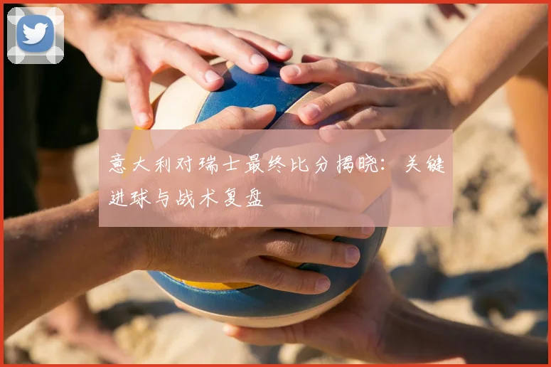 意大利对瑞士最终比分揭晓：关键进球与战术复盘