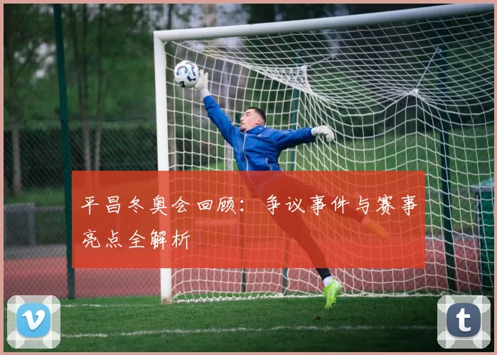 平昌冬奥会回顾：争议事件与赛事亮点全解析