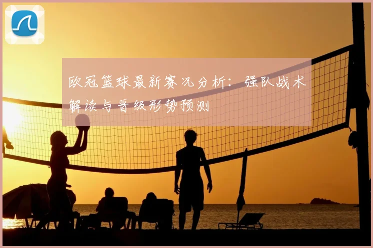 欧冠篮球最新赛况分析：强队战术解读与晋级形势预测