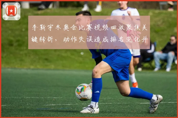 李靳宇冬奥会比赛视频回放聚焦关键转折，动作失误造成排名变化并影响晋级