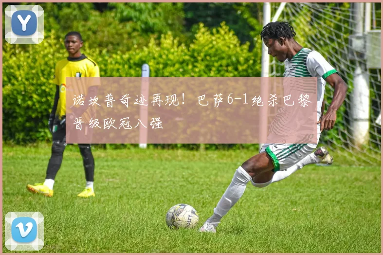 诺坎普奇迹再现！巴萨6-1绝杀巴黎晋级欧冠八强