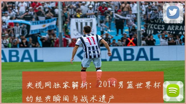 央视网独家解析：2014男篮世界杯的经典瞬间与战术遗产