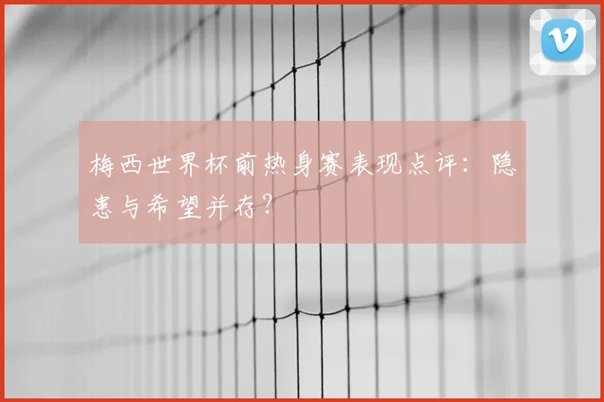 梅西世界杯前热身赛表现点评:隐患与希望并存?