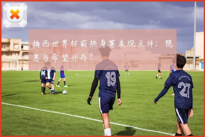 梅西世界杯前热身赛表现点评:隐患与希望并存?