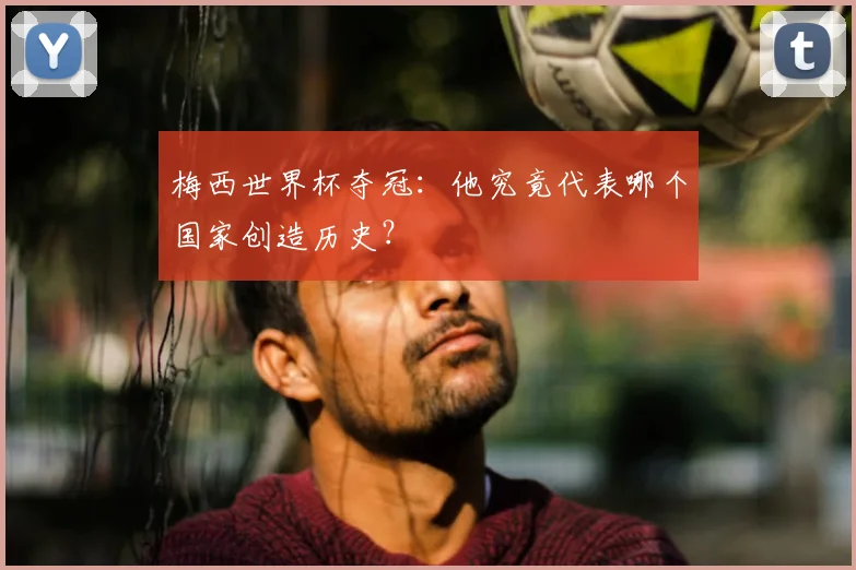 梅西世界杯夺冠：他究竟代表哪个国家创造历史？
