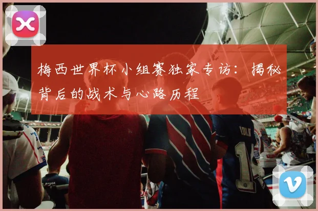 梅西世界杯小组赛独家专访：揭秘背后的战术与心路历程