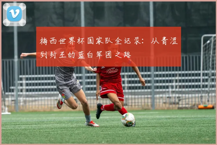 梅西世界杯国家队全记录：从青涩到封王的蓝白军团之路