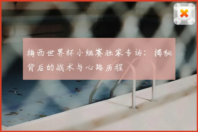 梅西世界杯小组赛独家专访：揭秘背后的战术与心路历程