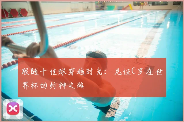 跟随十佳球穿越时光：见证C罗在世界杯的封神之路