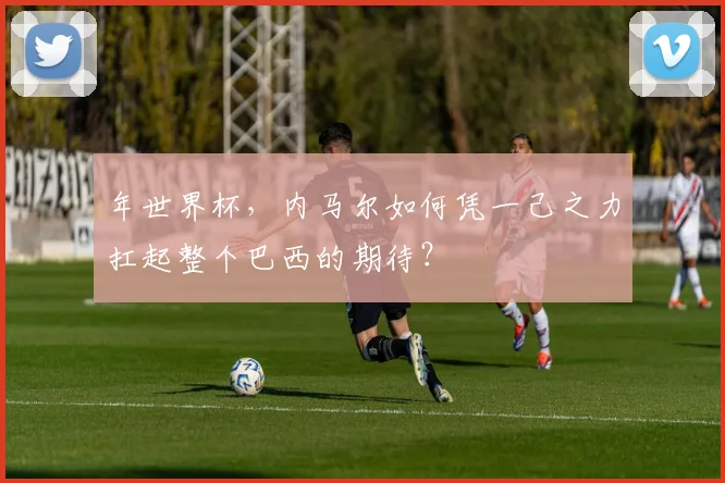 年世界杯，内马尔如何凭一己之力扛起整个巴西的期待？